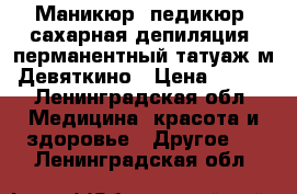 Маникюр, педикюр, сахарная депиляция, перманентный татуаж м.Девяткино › Цена ­ 700 - Ленинградская обл. Медицина, красота и здоровье » Другое   . Ленинградская обл.